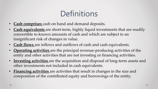 Definitions
• Cash comprises cash on hand and demand deposits.
• Cash equivalents are short-term, highly liquid investments that are readily
convertible to known amounts of cash and which are subject to an
insignificant risk of changes in value.
• Cash flows are inflows and outflows of cash and cash equivalents.
• Operating activities are the principal revenue-producing activities of the
entity and other activities that are not investing or financing activities.
• Investing activities are the acquisition and disposal of long-term assets and
other investments not included in cash equivalents.
• Financing activities are activities that result in changes in the size and
composition of the contributed equity and borrowings of the entity.
 