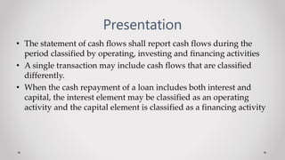 Presentation
• The statement of cash flows shall report cash flows during the
period classified by operating, investing and financing activities
• A single transaction may include cash flows that are classified
differently.
• When the cash repayment of a loan includes both interest and
capital, the interest element may be classified as an operating
activity and the capital element is classified as a financing activity
 