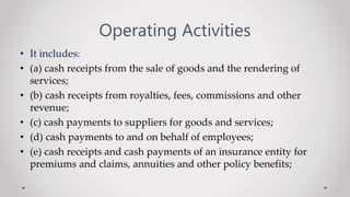 Operating Activities
• It includes:
• (a) cash receipts from the sale of goods and the rendering of
services;
• (b) cash receipts from royalties, fees, commissions and other
revenue;
• (c) cash payments to suppliers for goods and services;
• (d) cash payments to and on behalf of employees;
• (e) cash receipts and cash payments of an insurance entity for
premiums and claims, annuities and other policy benefits;
 