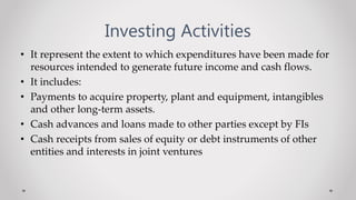 Investing Activities
• It represent the extent to which expenditures have been made for
resources intended to generate future income and cash flows.
• It includes:
• Payments to acquire property, plant and equipment, intangibles
and other long-term assets.
• Cash advances and loans made to other parties except by FIs
• Cash receipts from sales of equity or debt instruments of other
entities and interests in joint ventures
 