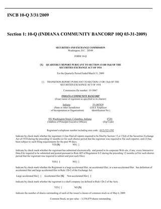 INCB 10-Q 3/31/2009



Section 1: 10-Q (INDIANA COMMUNITY BANCORP 10Q 03-31-2009)

                                                   SECURITIES AND EXCHANGE COMMISSION
                                                            Washington, D.C. 20549

                                                                      FORM 10-Q


                             [X]         QUARTERLY REPORT PURSUANT TO SECTION 13 OR 15(d) OF THE
                                                 SECURITIES EXCHANGE ACT OF 1934

                                                    For the Quarterly Period Ended March 31, 2009


                                  []     TRANSITION REPORT PURSUANT TO SECTION 13 OR 15(d) OF THE
                                                  SECURITIES EXCHANGE ACT OF 1934

                                                           Commission file number: O-18847

                                                        INDIANA COMMUNITY BANCORP
                                                  (Exact name of registrant as specified in its charter)

                                                           Indiana                        35-1807839
                                                  (State or other Jurisdiction         (I.R.S. Employer
                                              of Incorporation or Organization)          Identification No.)


                                           501 Washington Street, Columbus, Indiana                     47201
                                          (Address of Principal Executive Offices)                  (Zip Code)


                                         Registrant's telephone number including area code: (812) 522-1592

   Indicate by check mark whether the registrant (1) has filed all reports required to be filed by Section 13 or 15(d) of the Securities Exchange
   Act of 1934 during the preceding 12 months (or for such shorter period that the registrant was required to file such reports), and (2) has
   been subject to such filing requirements for the past 90 days.
                                       YES [X]               NO [ ]

   Indicate by check mark whether the registrant has submitted electronically and posted to its corporate Web site, if any, every Interactive
   Data File required to be submitted and posted pursuant to Rule 405 of Regulation S-T during the preceding 12 months (of for such shorter
   period that the registrant was required to submit and post such files).

                                               YES [ ]              NO [ ]

   Indicate by check mark whether the Registrant is a large accelerated filer, an accelerated filer, or a non-accelerated filer. See definition of
   accelerated filer and large accelerated filer in Rule 12b-2 of the Exchange Act.

    Large accelerated filer [ ]        Accelerated filer [X]   Non-accelerated filer [ ]

   Indicate by check mark whether the registrant is a shell company (as defined in Rule 12b-2 of the Act).

                                                 YES [ ]              NO [X]

   Indicate the number of shares outstanding of each of the issuer's classes of common stock as of May 6, 2009.

                                             Common Stock, no par value – 3,358,079 shares outstanding
 