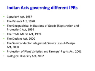 Indian Acts governing different IPRs
• Copyright Act, 1957
• The Patents Act, 1970
• The Geographical Indications of Goods (Registration and
Protection) Act, 1999
• The Trade Marks Act, 1999
• The Designs Act, 2000
• The Semiconductor Integrated Circuits Layout-Design
Act, 2000
• Protection of Plant Varieties and Farmers' Rights Act, 2001
• Biological Diversity Act, 2002

 