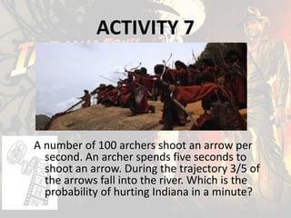 ACTIVITY 7
A number of 100 archers shoot an arrow per
second. An archer spends five seconds to
shoot an arrow. During the trajectory 3/5 of
the arrows fall into the river. Which is the
probability of hurting Indiana in a minute?
 