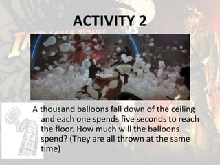 ACTIVITY 2
A thousand balloons fall down of the ceiling
and each one spends five seconds to reach
the floor. How much will the balloons
spend? (They are all thrown at the same
time)
 