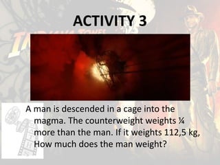 ACTIVITY 3
A man is descended in a cage into the
magma. The counterweight weights ¼
more than the man. If it weights 112,5 kg,
How much does the man weight?
 