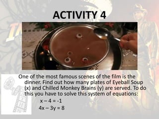 ACTIVITY 4
One of the most famous scenes of the film is the
dinner. Find out how many plates of Eyeball Soup
(x) and Chilled Monkey Brains (y) are served. To do
this you have to solve this system of equations:
x – 4 = -1
4x – 3y = 8
 