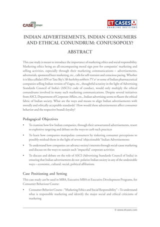 INDIAN ADVERTISEMENTS, INDIAN CONSUMERS
AND ETHICAL CONUNDRUM: CONFUSOPOLY?
This case study is meant to introduce the importance of marketing ethics and social responsibility.
Marketing ethics being an all-encompassing moral sign post for companies’ marketing and
selling activities, especially through their marketing communications – advertisements,
advertorials, sponsored buzz marketing, etc., calls for self-restraint and conscious pacing. Whether
it is Idea cellular’s IIN orTata Sky’s ‘Ab bachchey seekheinTV se’ or some of Indian pharmaceutical
companies selling Indian version of Viagra, etc., thoughtful scrutiny in the light of Advertising
Standards Council of India’s (ASCI’s) code of conduct, would only multiply the ethical
conundrums involved in many such marketing communications. Despite several initiatives
from ASCI, Department of Corporate Affairs, etc., Indian advertising seems to flaunt the ethical
fabric of Indian society. What are the ways and means to align Indian advertisements with
morally and ethically acceptable standards? How would these advertisements affect consumer
behavior and the respective brand’s loyalty?
Pedagogical Objectives
• To examine how few Indian companies, through their unwarranted advertisements, resort
to exploitive targeting and debate on the ways to curb such practices
• To learn how companies manipulate consumers by tinkering consumer perceptions to
possibly mislead them in the light of several ‘objectionable’ Indian Advertisements
• To understand how companies can advance society’s interests through social-cause marketing
and discuss on the ways to sustain such ‘impactful’ corporate activities
• To discuss and debate on the role of ASCI (Advertising Standards Council of India) in
ensuring that Indian advertisement do not polarize Indian society in any of the undesirable
ways – economic, cultural, social, political affiliations
Case Positioning and Setting
This case study can be used in MBA, Executive MBA or Executive Development Programs, for
Consumer Behaviour Course:
• Consumer Behavior Course : “Marketing Ethics and Social Responsibility” –To understand
what is responsible marketing and identify the major social and ethical criticisms of
marketing
ABSTRACT
© www.etcases.com
 