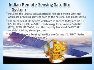 * India has the largest constellation of Remote Sensing Satellites,

which are providing services both at the national and global levels

* The satellites of IRS system which are in service today are IRS-1C,
IRS- ID, IRS-P3, OCEANSAT-1, Technology Experimental Satellite
(TES), RESOURCESAT-1, and the recently launched CARTOSAT-1
capable of taking stereo pictures.

* The latest Remote Sensing Satellite are Cartosat-2, RISAT (Redar
Imaging Satellite) and Oceansat-2.

 
