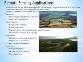 *

Under National Natural Resources Management System(NNRMS), projects at national level are carried
out by NRSA Hyderabad, SAC Ahmedabad, RRSSCs located at
Bangalore, Dehradun, Jodhpur, Kharagpur, Nagpur and NE-SAC Shillong.

*

Agriculture

*
*
*

Surface water mapping
Run-off forecasting
Reservoir sedimentation and drainage congestion studies
Ground water potential zone mapping

Environment

*
*
*
*

Crop condition assessmen

Water Resources

*
*
*
*

*

Crop acreage and production estimation

Atmospheric constituents and aerosols
Land-air-ocean interaction
Past climate data modeling

Geoscience

*
*
*

Geological mapping
Geomorphological mapping
Mineral targeting

 