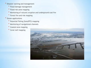 *

Disaster warning and management

*
*
*
*
*

Flood damage management
Flood risk zone mapping
Monitoring of volcanic eruption and underground coal fire
Forest fire and risk mapping

Ocean applications

*
*
*
*

Potential Fishing Zone(PFZ) mapping
Monitoring of navigational channels
Coastal zone mapping
Coral reef mapping

 