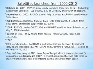 Satellites launched from 2000-2010
* October 22, 2001: PSLV-C3 successfully launched three satellites — Technology
Experiment Satellite (TES) of ISRO, BIRD of Germany and PROBA of Belgium.

* September 12, 2002: PSLV-C4 successfully launched KALPANA-1 satellite from
Sriharikota

* 2004: Maiden operational flight of GSLV (GSLV-F01) launched EDUSAT from
SDSC SHAR, Sriharikota (September 20, 2004)

* 2005:

PSLV-C6 carries CARTOSAT-1 and HAMSAT satellites from Sriharikota on
May 5, 2005 into orbit.

*

Launch of INSAT-4A by Ariane from Kourou French Guyana, (December
22, 2005).

* 2007:
* ISRO launches India’s CARTOSAT-2 and Space Capsule Recovery Experiment

(SRE-1) and Indonesia’s LAPAN-TUBSAT and Argentina’s PEHUENSAT-1 at one go
on January 10, 2007.

*

Successful recovery of SRE-1 from Bay of Bengal after it reenter the earth’s
atmosphere on January 22, 2007 – a crucial operation that will help India in
mastering the know how of reentering earth atmosphere from space.

 