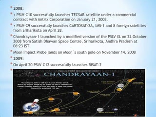 * 2008:
* • PSLV-C10 successfully launches TECSAR satellite under a commercial
contract with Antrix Corporation on January 21, 2008.

* • PSLV-C9 successfully launches CARTOSAT-2A, IMS-1 and 8 foreign satellites
from Sriharikota on April 28.

* Chandrayaan-1 launched by a modified version of the PSLV XL on 22 October
2008 from Satish Dhawan Space Centre, Sriharikota, Andhra Pradesh at
06:23 IST

* Moon Impact Probe lands on Moon`s south pole on November 14, 2008
* 2009:
* On April 20 PSLV-C12 successfully launches RISAT-2
* Earth observation satellite named Oceansat-2 was successfully launched by
PSLV-C14 on September 23

 