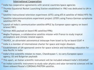 International Cooperation

* India has cooperative agreements with several countries/space agencies
* Thumba Equatorial Rocket Launching Station established in 1963 was dedicated to UN in
1968

* Satellite instructional television experiment (SITE) using ATS-6 satellite of NASA(1975-76)
* Satellite telecommunications experiment project (STEP) using Franco-German symphonie
satellite(1977-79)

* Launch of India’s communication satellite APPLE by European space agency on board
Ariane(1981)

* German MOS payload on board IRS satellite(1996)
* Megha-Tropiques, a collaborative satellite mission with France to study tropical
atmosphere and climate related aspects

* TAUVEX, an ultraviolet astronomical telescope from Israel to fly on board GSAT-4
* India is a member of international charter for space and major disasters
* Establishment of UN-sponsored centre for space science and technology education for
Asia Pacific in India

* India’s first scientific mission to moon, Chandrayaan-1, to carry European space
agency, US and Bulgarian payloads

* This apart, an Italian scientific instrument will be included onboard India’s OCEANSAT
* An Indian scientific instrument to study solar physics and solar-terrestrial sciences will be
flown onboard Russia’s CORONAS-PHOTON satellite.

 