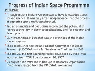 1950-1970:

* Though ancient Indians were known to have knowledge about

rocket science, It was only after independence that the process
of exploring space really accelerated.

* Indian scientists and politicians recognized the potential of

rocket technology in defence applications, and for research and
development.

* Dr. Vikram Ambalai Sarabhai was the architect of the Indian
space program

* Then established the Indian National Committee for Space

Research (INCOSPAR) with Dr. Sarabhai as Chairman in 1962.

* The RH-75, the first sounding rocket developed by India, was
launched from TERLS on November 20, 1967

* On August 15th 1969 the Indian Space Research Organisation
(ISRO) was created from the INCOSPAR programme

 