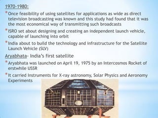 1970-1980:

* Once feasibility of using satellites for applications as wide as direct

television broadcasting was known and this study had found that it was
the most economical way of transmitting such broadcasts

* ISRO set about designing and creating an independent launch vehicle,
capable of launching into orbit

* India about to build the technology and infrastructure for the Satellite
Launch Vehicle (SLV)

Aryabhata- India’s first satellite

* Aryabhata was launched on April 19, 1975 by an Intercosmos Rocket of
erstwhile USSR

* It carried Instruments for X-ray astronomy, Solar Physics and Aeronomy
Experiments

 