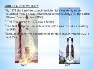 INDIAN LAUNCH VEHICLES

* By 1979 the Satellite Launch Vehicle (SLV) was ready to be

launched from a newly-established second launch site, the Satish
Dhawan Space Centre (SDSC)

* The first launch in 1979 was a failure
* The first indigenous launch vehicle SLV-3 was tested successfully
in 1980

* India developed two experimental satellite launch vehicles SLV-3
and ASLV

SLV-3

ASLV

 
