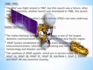 1980-1990:

* The ASLV was flight tested in 1987, but this launch was a failure. After
minor corrections, another launch was attempted in 1988, this launch
again failed

* Design of the Polar Satellite Launch Vehicle (PSLV) was soon underway
Indian National Satellite System (INSAT):

* The Indian National Satellite (INSAT) system is one of the largest

domestic communication satellite systems in the Asia-Pacific region.

*

INSAT System established in 1983, is a multi-purpose system for
telecommunications, television broadcasting and radio networking,
meteorology and disaster warning.

* The satellites of INSAT system, which are in service today, are INSAT-2F,
INSAT-3A, INSAT-3B, INSAT-3C, INSAT-3E, KALPANA-1, GSAT-2, EDUSAT
and INSAT-4D was launched recently.

 
