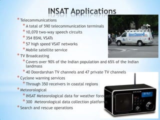 * Telecommunications
* A total of 590 telecommunication terminals
* 10,070 two-way speech circuits
* 354 BSNL VSATs
* 57 high speed VSAT networks
* Mobile satellite service
* TV Broadcasting
* Covers over 90% of the Indian population and 65% of the Indian
landmass
* 40 Doordarshan TV channels and 47 private TV channels
* Cyclone warning services
* Through 350 receivers in coastal regions
* Meteorological
* INSAT Meteorological data for weather forecasting
* 300 Meteorological data collection platforms
* Search and rescue operations

 