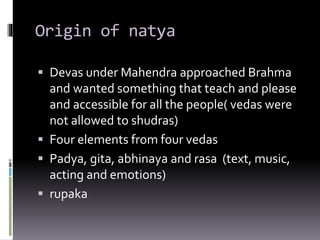 Origin of natya
 Devas under Mahendra approached Brahma
and wanted something that teach and please
and accessible for all the people( vedas were
not allowed to shudras)
 Four elements from four vedas
 Padya, gita, abhinaya and rasa (text, music,
acting and emotions)
 rupaka
 