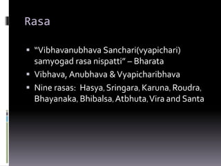 Rasa
 “Vibhavanubhava Sanchari(vyapichari)
samyogad rasa nispatti” – Bharata
 Vibhava, Anubhava &Vyapicharibhava
 Nine rasas: Hasya, Sringara, Karuna, Roudra,
Bhayanaka, Bhibalsa, Atbhuta,Vira and Santa
 