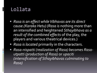 Lollata
 Rasa is an effect whileVibhavas are its direct
cause.(Karaka Hetu) (Rasa is nothing more than
an intensified and heightened Sthayibhava as a
result of the combined effects of the play, the
players and various theatrical devices.)
 Rasa is located primarily in the characters.
 Rasa-nispatti (realization of Rasa) becomes Rasa-
utpatti (production of Rasa) or upaciti
(intensification of Sthayibhavas culminating to
Rasa)
 