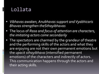 Lollata
 Vibhavas awaken, Anubhavas support andVyabhicaris
Bhavas strengthen theSthayibhavas
 The locus of Rasa and focus of attention are characters,
the imitating actors come secondarily
 The spectators are charmed by the grandeur of theatre
and the performing skills of the actors and what they
are enjoying are not their own permanent emotions but
the upacit sthayibhava (intensified permanent
emotions) of the characters and indirectly of actors.
This communication happens through the actors and
their acting skills.
 