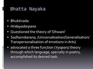 Bhatta Nayaka
 Bhuktivada
 Hridayadarpana
 Questioned the theory of ‘Dhwani’
 Sadharnikarana, (Universalisation/Generalisation/
Transpersonalisation of emotions in Arts)
 advocated a three function (Vyapars) theory
through which language, specially in poetry,
accomplished its desired task.
 