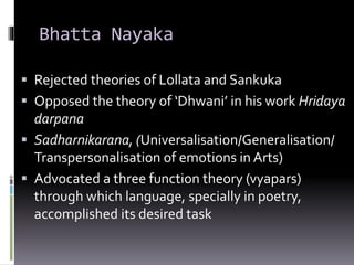 Bhatta Nayaka
 Rejected theories of Lollata and Sankuka
 Opposed the theory of ‘Dhwani’ in his work Hridaya
darpana
 Sadharnikarana, (Universalisation/Generalisation/
Transpersonalisation of emotions in Arts)
 Advocated a three function theory (vyapars)
through which language, specially in poetry,
accomplished its desired task
 