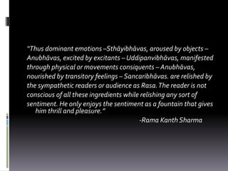 “Thus dominant emotions –Sthāyibhāvas, aroused by objects –
Anubhāvas, excited by excitants – Uddipanvibhāvas, manifested
through physical or movements consiquents – Anubhāvas,
nourished by transitory feelings – Sancaribhāvas. are relished by
the sympathetic readers or audience as Rasa.The reader is not
conscious of all these ingredients while relishing any sort of
sentiment. He only enjoys the sentiment as a fountain that gives
him thrill and pleasure.”
-Rama Kanth Sharma
 