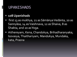UPANISHADS
 108 Upanishads
 first 13 as mukhya, 21 as SāmānyaVedānta, 20 as
Sannyāsa, 14 asVaishnava, 12 as Shaiva, 8 as
Shakta, and 20 asYoga.
 Aithereyam, Kena, Chandokya, Brihadharanyaka,
Isovasya,Thaithariyam, Mandukya, Mundaka,
kata, Prasna
 