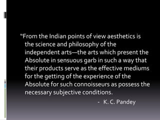 “From the Indian points of view aesthetics is
the science and philosophy of the
independent arts—the arts which present the
Absolute in sensuous garb in such a way that
their products serve as the effective mediums
for the getting of the experience of the
Absolute for such connoisseurs as possess the
necessary subjective conditions.
- K. C. Pandey
 