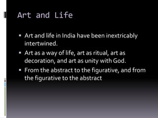 Art and Life
 Art and life in India have been inextricably
intertwined.
 Art as a way of life, art as ritual, art as
decoration, and art as unity with God.
 From the abstract to the figurative, and from
the figurative to the abstract
 