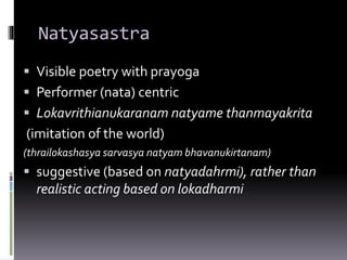 Natyasastra
 Visible poetry with prayoga
 Performer (nata) centric
 Lokavrithianukaranam natyame thanmayakrita
(imitation of the world)
(thrailokashasya sarvasya natyam bhavanukirtanam)
 suggestive (based on natyadahrmi), rather than
realistic acting based on lokadharmi
 