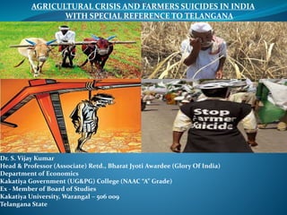Dr. S. Vijay Kumar
Dr. S. Vijay Kumar
Head & Professor (Associate) Retd., Bharat Jyoti Awardee (Glory Of India)
Department of Economics
Kakatiya Government (UG&PG) College (NAAC “A” Grade)
Ex - Member of Board of Studies
Kakatiya University, Warangal – 506 009
Telangana State
AGRICULTURAL CRISIS AND FARMERS SUICIDES IN INDIA
WITH SPECIAL REFERENCE TO TELANGANA
 