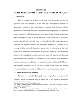 CHAPTER - III
INDIAN AGRICULTURAL MARKETING SYSTEM: AN ANALYSIS
3.1 Introduction
India is basically an agrarian society where sole dependence has been on
agriculture since time immemorial.1
In the olden days, the agricultural produce was
fundamentally bartered by nature where farmers exchanged goods for goods and also
against services2
. Gradually the scenario changed with the changing times and agriculture
produce began being sold with an element of commercial value. Trading of agriculture
produce began for exchange of money. And from trading to marketing of agricultural
produce began although mostly it is a way of traditional selling. The marketing as a term
is broader than traditional trading. And agricultural marketing as a concept is still
evolving in Indian society. In India, there are networks of cooperatives at the local,
regional, state and national levels that assist in agricultural marketing3
. The commodities
that are mostly handled are food grains, jute, cotton, sugar, milk and areca nuts. Currently
large enterprises, such as cooperative Indian sugar factories, spinning mills, and solvent-
extraction plants mostly handle their own marketing operations independently. Medium-
and small-sized enterprises, such as rice mills, oil mills, cotton ginning and pressing
units, and jute baling units, mostly are affiliated with cooperative marketing societies.
3.2 Concept of Agricultural marketing
Marketing is as critical to better performance in agriculture as farming itself4
.
Therefore, market reform ought to be an integral part of any policy for agricultural
1
http://moef.nic.in/divisions/ic/wssd/doc2/ch14.pdf.
2
S.S. Acharya, and N.L.Agarwal, Agricultural Marketing In India, 3rd
edn, (New Delhi: Oxford and IBH
Publishing Co.Pvt.Ltd ,1999), p.36.
3
Supra n.2, pp.280-295.
4
H.M.Saxena, Marketing Geography, (New Delhi: Rawat Publications, 2004), p.57. Cf. Barbara Harris White, A
Political Economy of Agricultural Marketing In South India, (New Delhi: Sage Publications, 1996).
 