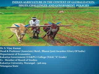Dr. S. Vijay Kumar
Head & Professor (Associate) Retd., Bharat Jyoti Awardee (Glory Of India)
Department of Economics
Kakatiya Government (UG&PG) College (NAAC “A” Grade)
Ex - Member of Board of Studies
Kakatiya University, Warangal – 506 009
Telangana State
INDIAN AGRICULTURE IN THE CONTEXT OF GLOBALIZATION:
ISSUES, CHALLENGES AND GOVERNMENT POLICIES
 