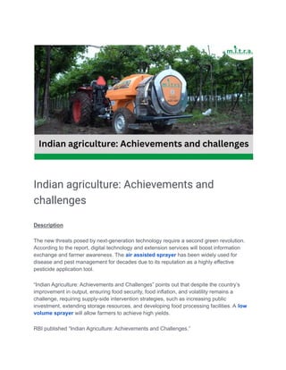 Indian agriculture: Achievements and
challenges
Description
The new threats posed by next-generation technology require a second green revolution.
According to the report, digital technology and extension services will boost information
exchange and farmer awareness. The air assisted sprayer has been widely used for
disease and pest management for decades due to its reputation as a highly effective
pesticide application tool.
“Indian Agriculture: Achievements and Challenges” points out that despite the country’s
improvement in output, ensuring food security, food inflation, and volatility remains a
challenge, requiring supply-side intervention strategies, such as increasing public
investment, extending storage resources, and developing food processing facilities. A low
volume sprayer will allow farmers to achieve high yields.
RBI published “Indian Agriculture: Achievements and Challenges.”
 