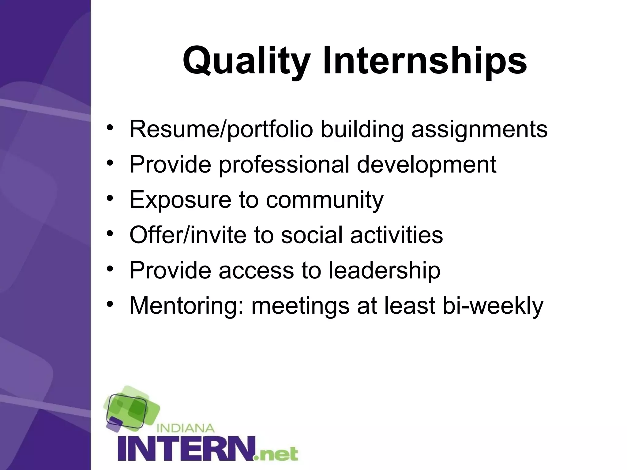 Quality Internships
• Resume/portfolio building assignments
• Provide professional development
• Exposure to community
• Offer/invite to social activities
• Provide access to leadership
• Mentoring: meetings at least bi-weekly
 
