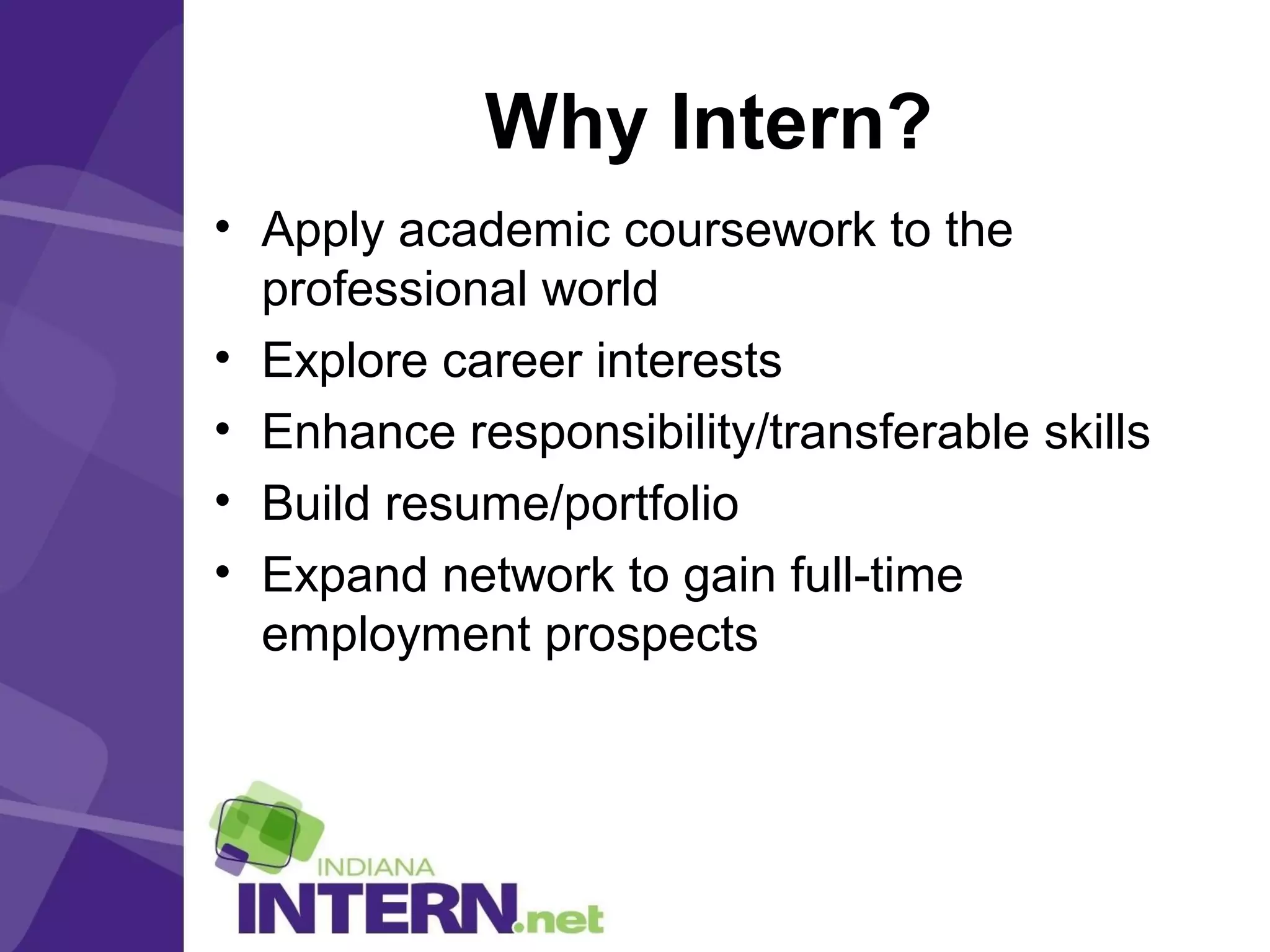 Why Intern?
• Apply academic coursework to the
professional world
• Explore career interests
• Enhance responsibility/transferable skills
• Build resume/portfolio
• Expand network to gain full-time
employment prospects
 