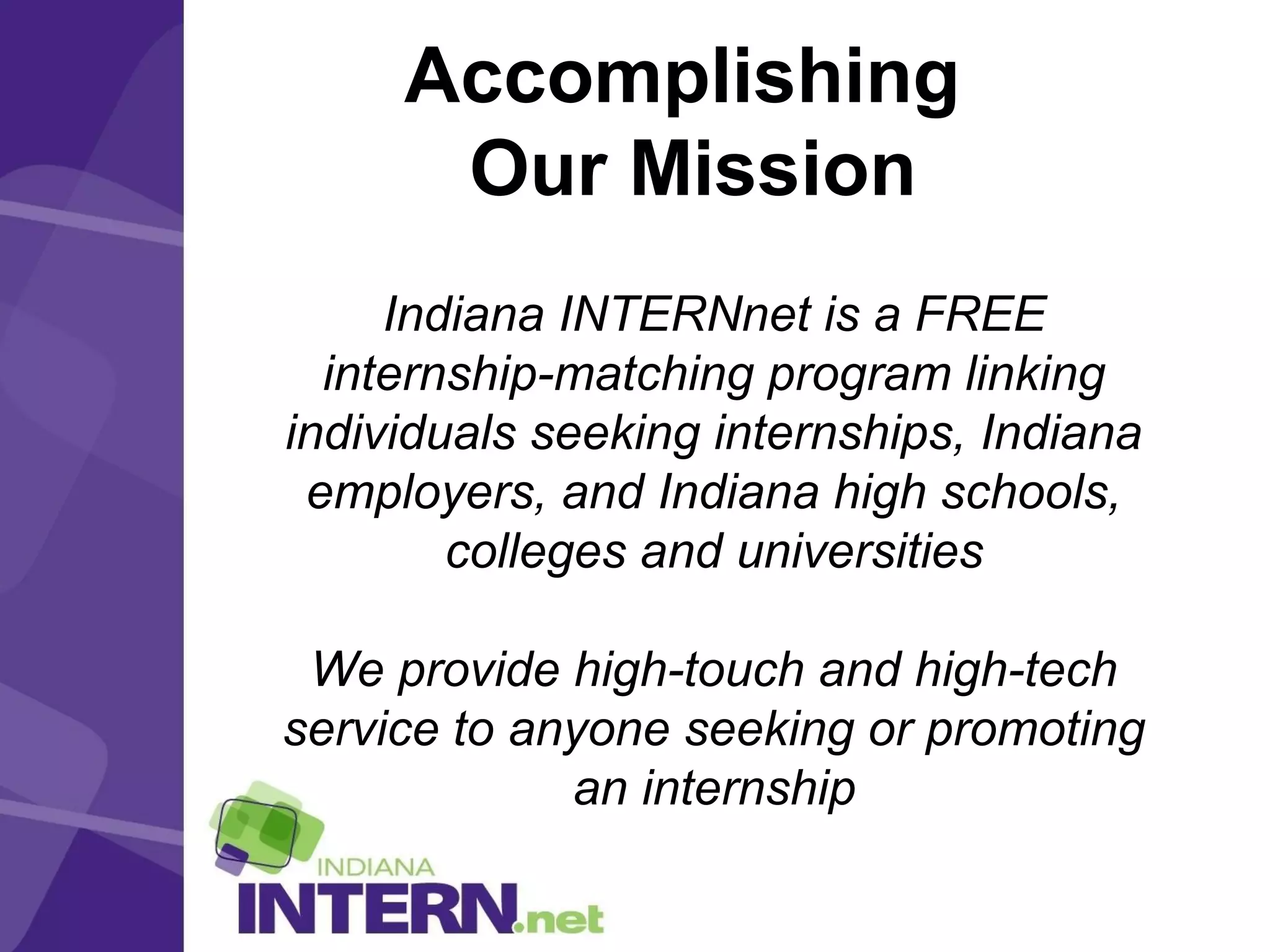 Accomplishing
Our Mission
Indiana INTERNnet is a FREE
internship-matching program linking
individuals seeking internships, Indiana
employers, and Indiana high schools,
colleges and universities
We provide high-touch and high-tech
service to anyone seeking or promoting
an internship
 