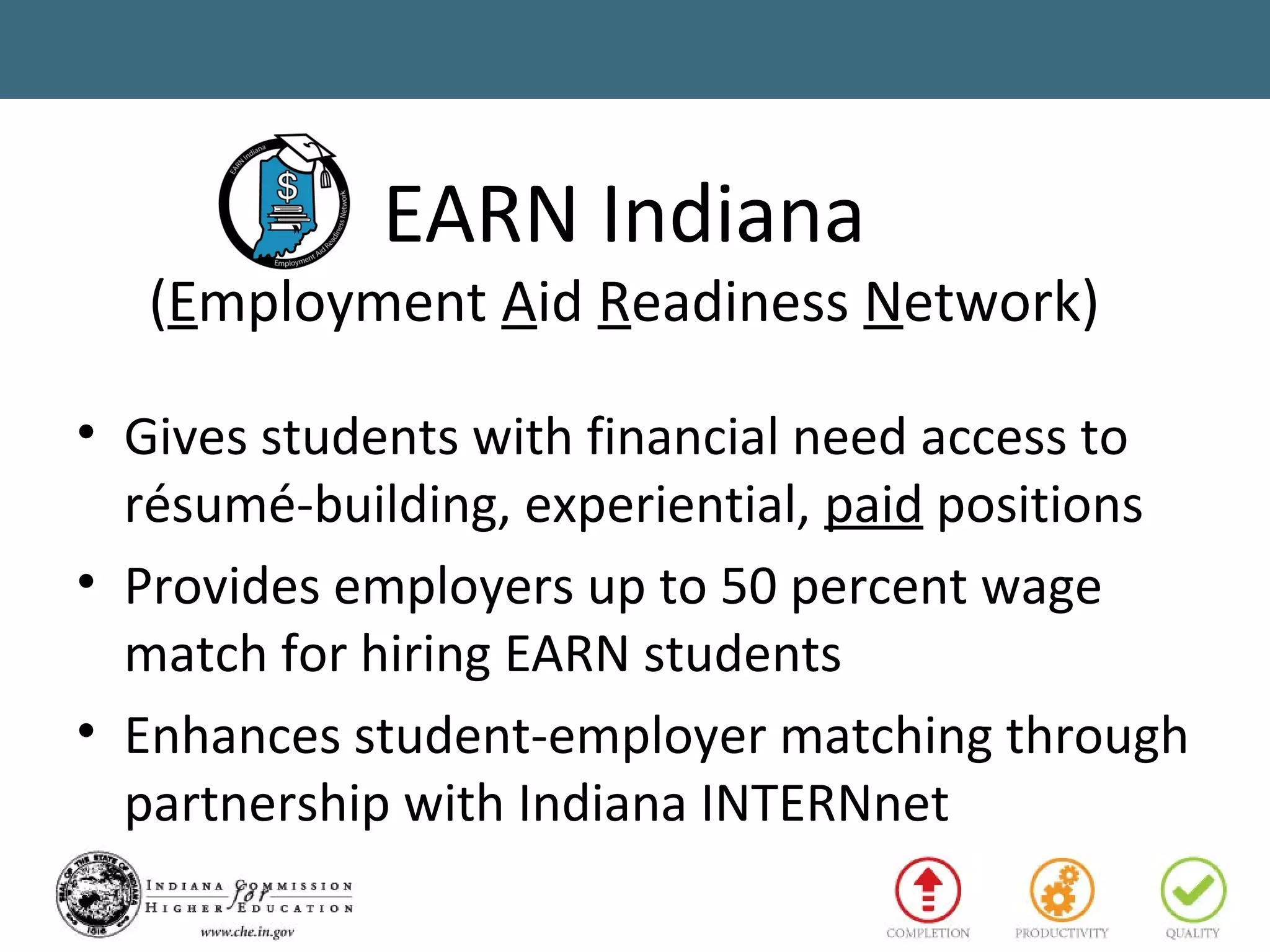 EARN Indiana
(Employment Aid Readiness Network)
• Gives students with financial need access to
résumé-building, experiential, paid positions
• Provides employers up to 50 percent wage
match for hiring EARN students
• Enhances student-employer matching through
partnership with Indiana INTERNnet
 