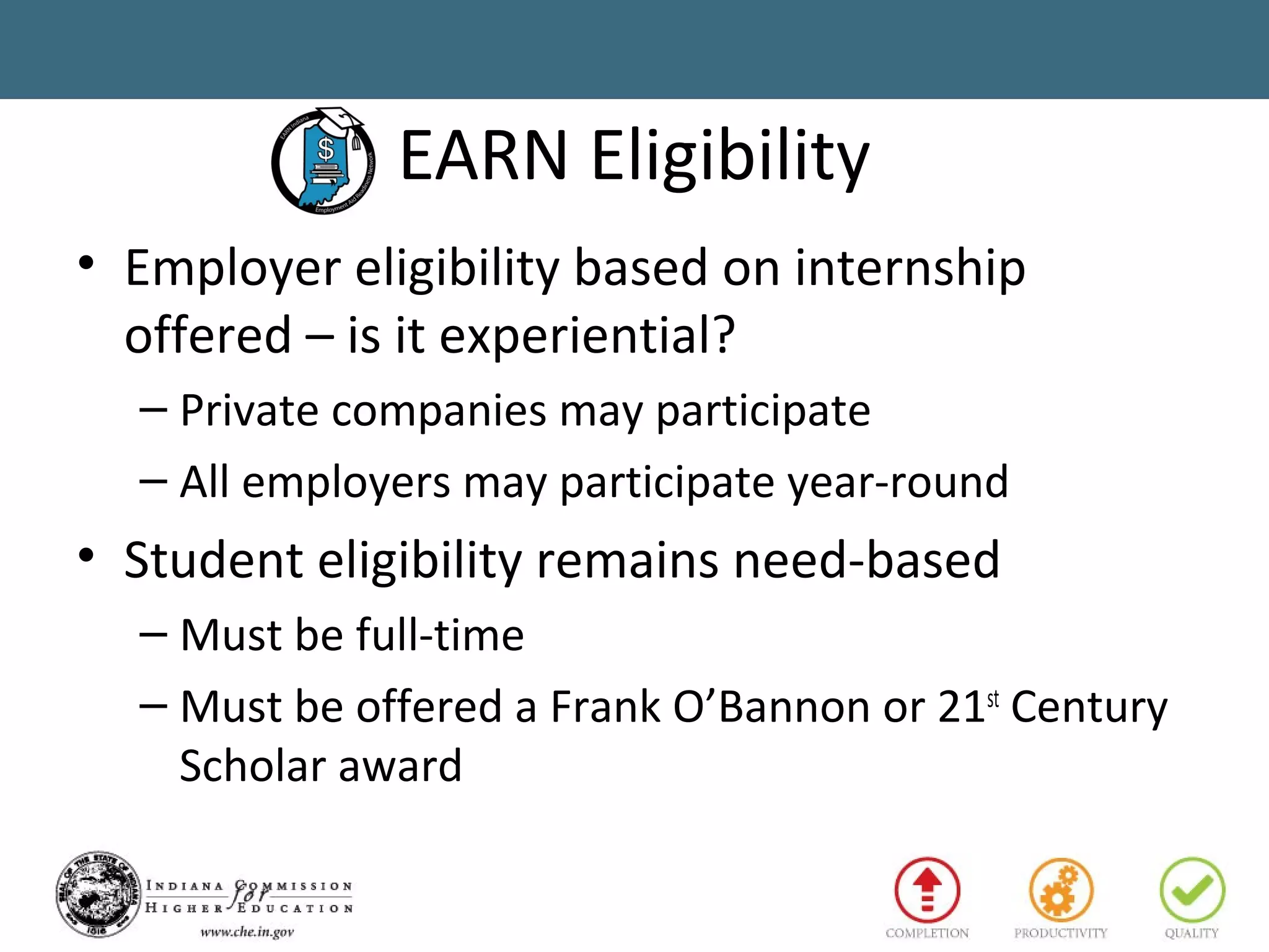 EARN Eligibility
• Employer eligibility based on internship
offered – is it experiential?
– Private companies may participate
– All employers may participate year-round
• Student eligibility remains need-based
– Must be full-time
– Must be offered a Frank O’Bannon or 21st
Century
Scholar award
 