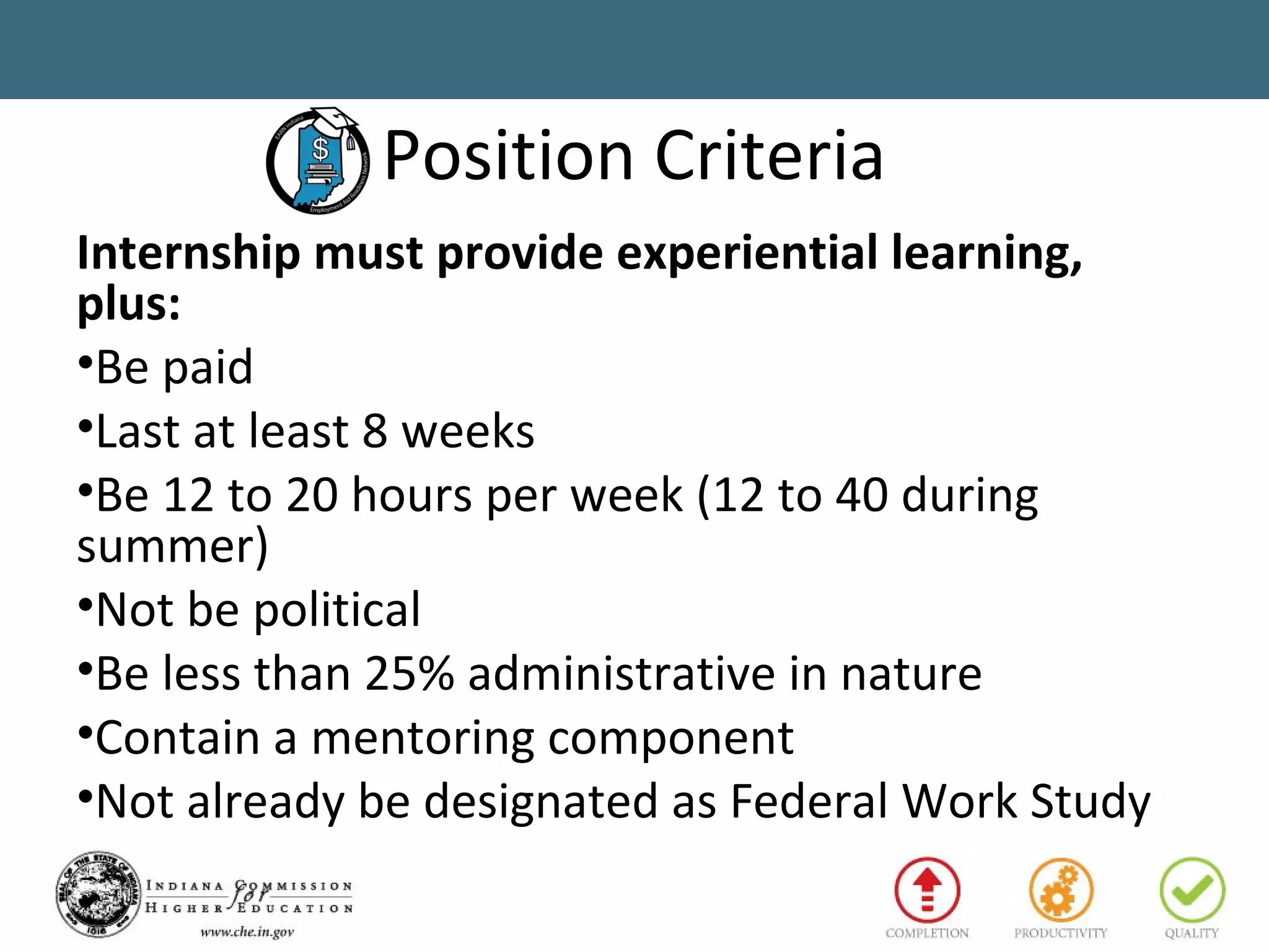 Position Criteria
Internship must provide experiential learning,
plus:
•Be paid
•Last at least 8 weeks
•Be 12 to 20 hours per week (12 to 40 during
summer)
•Not be political
•Be less than 25% administrative in nature
•Contain a mentoring component
•Not already be designated as Federal Work Study
 