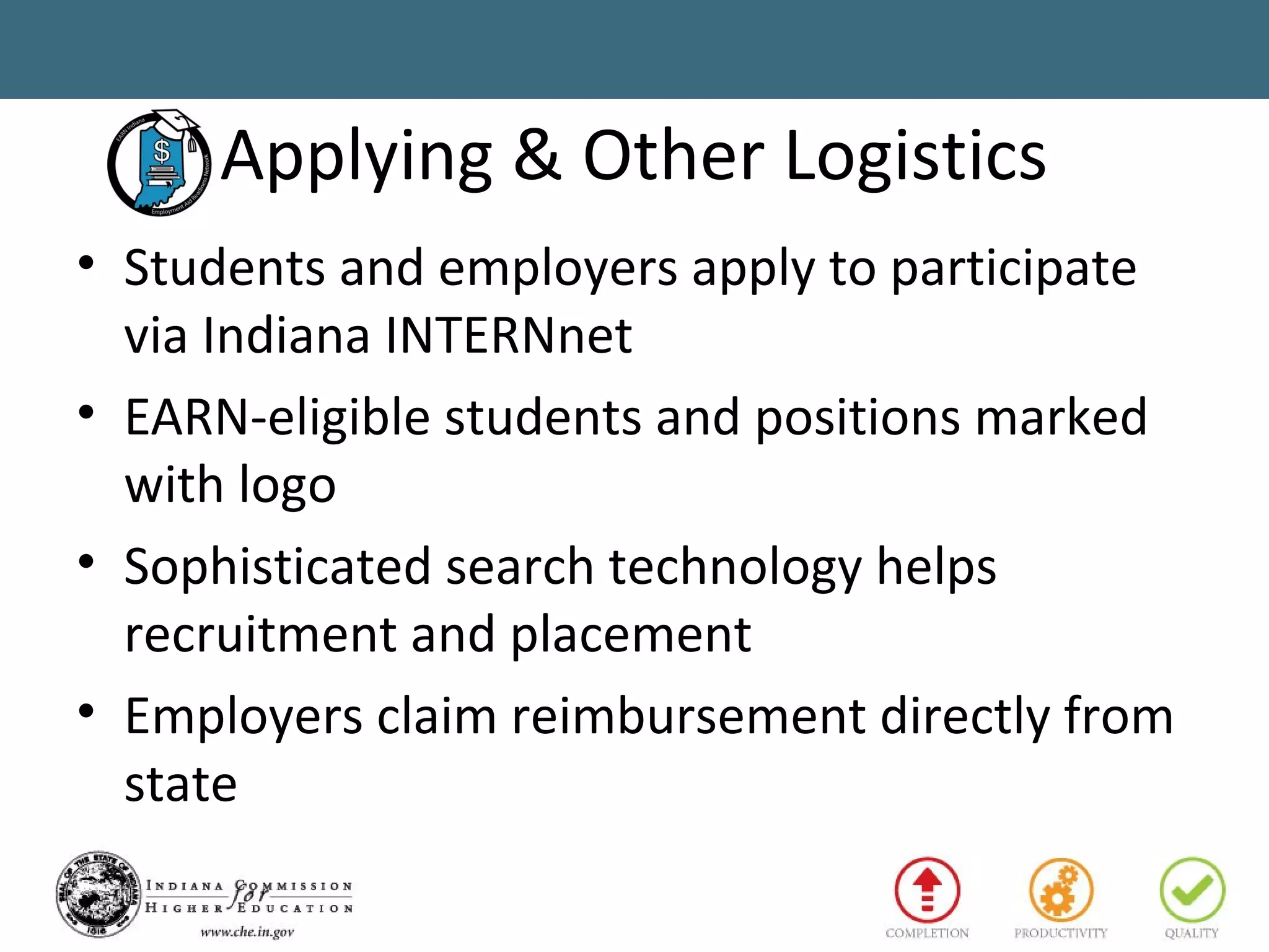 Applying & Other Logistics
• Students and employers apply to participate
via Indiana INTERNnet
• EARN-eligible students and positions marked
with logo
• Sophisticated search technology helps
recruitment and placement
• Employers claim reimbursement directly from
state
 