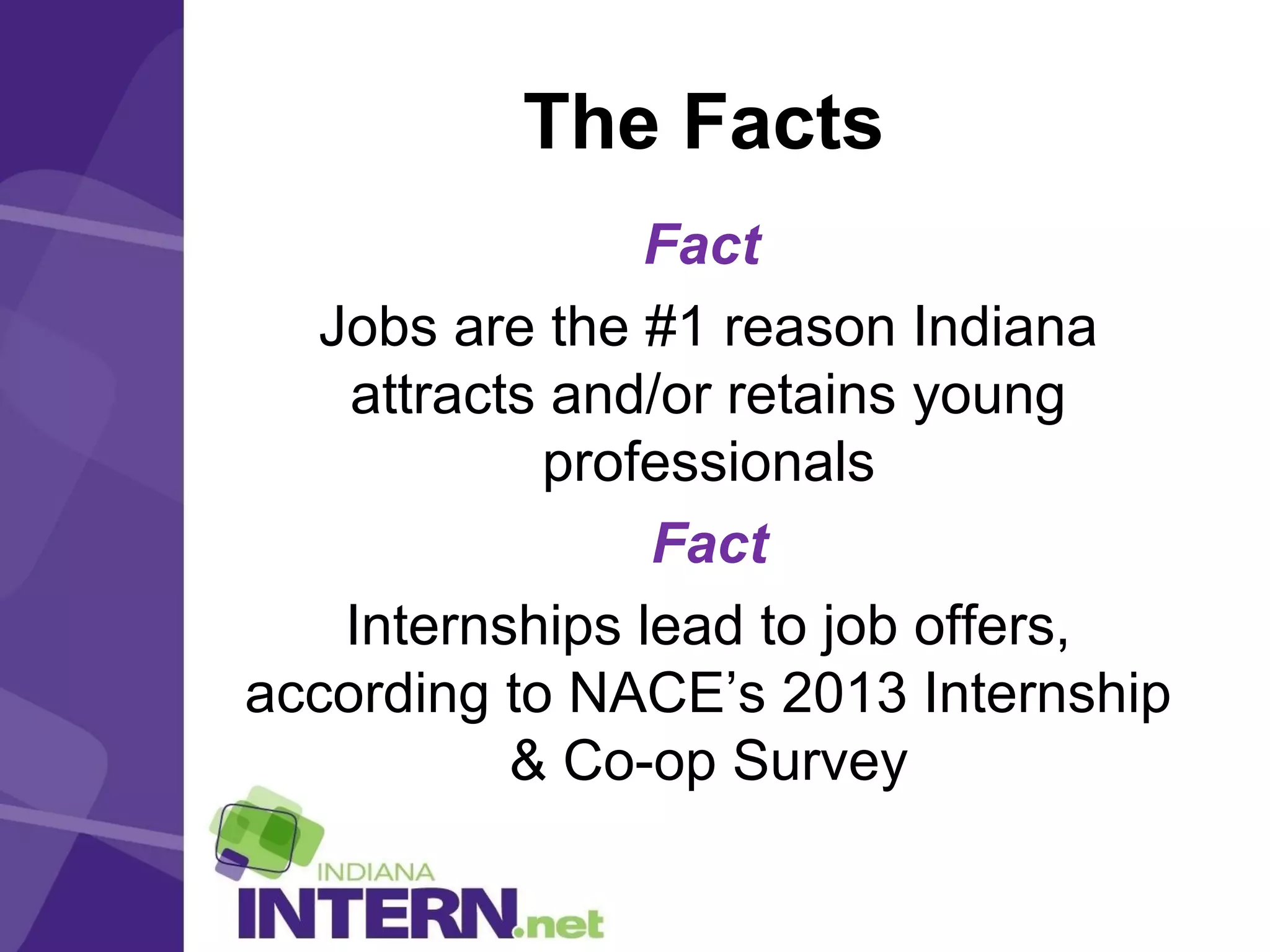 The Facts
Fact
Jobs are the #1 reason Indiana
attracts and/or retains young
professionals
Fact
Internships lead to job offers,
according to NACE’s 2013 Internship
& Co-op Survey
 