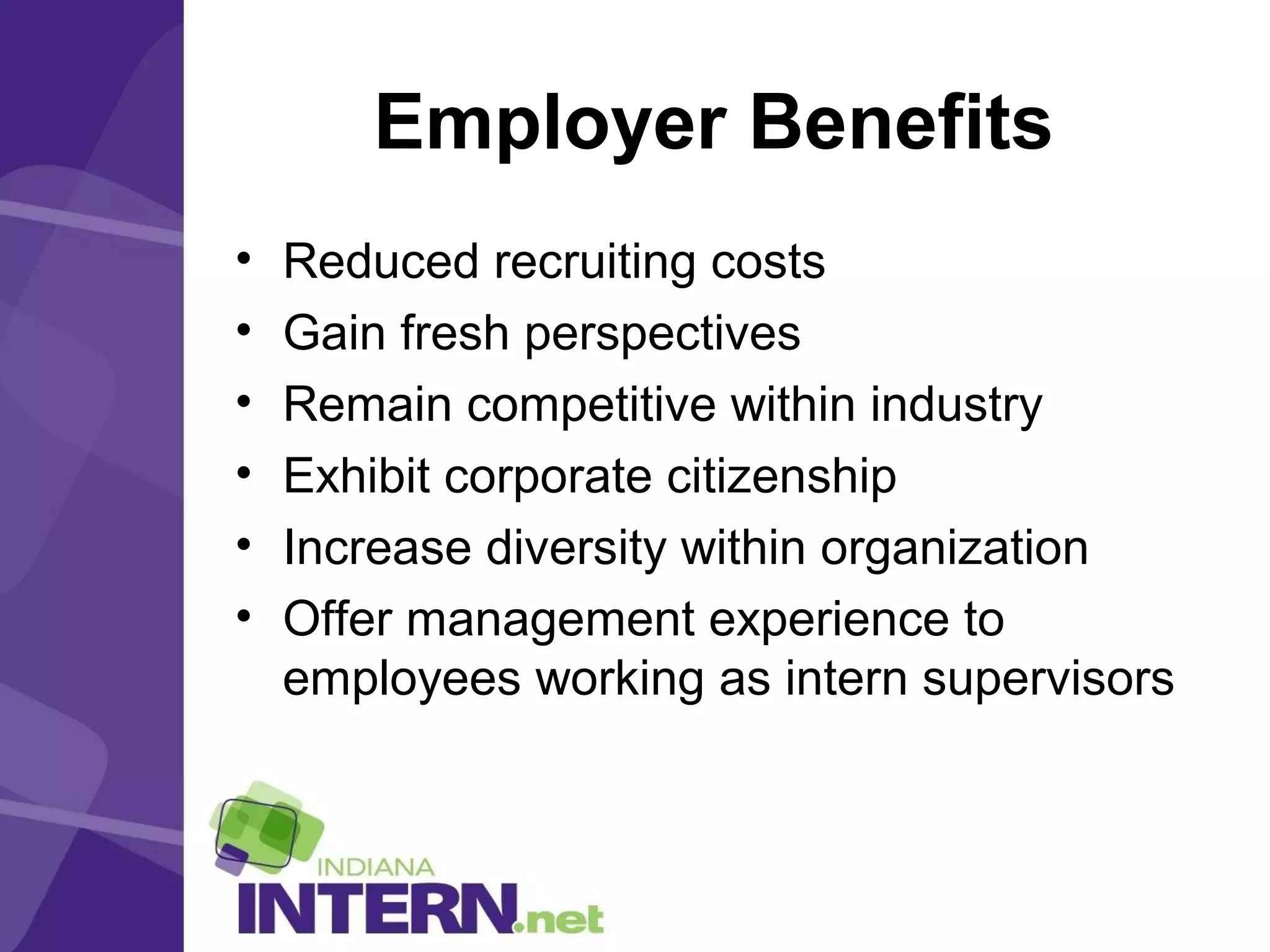 Employer Benefits
• Reduced recruiting costs
• Gain fresh perspectives
• Remain competitive within industry
• Exhibit corporate citizenship
• Increase diversity within organization
• Offer management experience to
employees working as intern supervisors
 