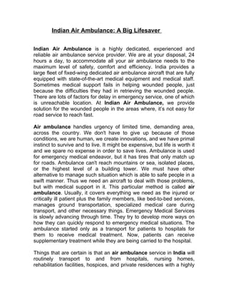 Indian Air Ambulance: A Big Lifesaver


Indian Air Ambulance is a highly dedicated, experienced and
reliable air ambulance service provider. We are at your disposal, 24
hours a day, to accommodate all your air ambulance needs to the
maximum level of safety, comfort and efficiency. India provides a
large fleet of fixed-wing dedicated air ambulance aircraft that are fully
equipped with state-of-the-art medical equipment and medical staff.
Sometimes medical support fails in helping wounded people, just
because the difficulties they had in retrieving the wounded people.
There are lots of factors for delay in emergency service, one of which
is unreachable location. At Indian Air Ambulance, we provide
solution for the wounded people in the areas where, it’s not easy for
road service to reach fast.

Air ambulance handles urgency of limited time, demanding area,
across the country. We don't have to give up because of those
conditions, we are human, we create innovations, and we have primal
instinct to survive and to live. It might be expensive, but life is worth it
and we spare no expense in order to save lives. Ambulance is used
for emergency medical endeavor, but it has tires that only match up
for roads. Ambulance can't reach mountains or sea, isolated places,
or the highest level of a building tower. We must have other
alternative to manage such situation which is able to safe people in a
swift manner. Thus we need an aircraft to deal with those problems,
but with medical support in it. This particular method is called air
ambulance. Usually, it covers everything we need as the injured or
critically ill patient plus the family members, like bed-to-bed services,
manages ground transportation, specialized medical care during
transport, and other necessary things. Emergency Medical Services
is slowly advancing through time. They try to develop more ways on
how they can quickly respond to emergency medical situations. The
ambulance started only as a transport for patients to hospitals for
them to receive medical treatment. Now, patients can receive
supplementary treatment while they are being carried to the hospital.

Things that are certain is that an air ambulance service in India will
routinely transport to and from hospitals, nursing homes,
rehabilitation facilities, hospices, and private residences with a highly
 