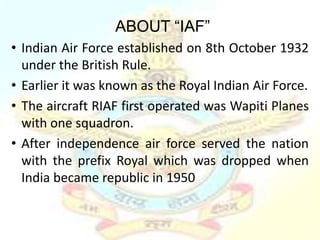 ABOUT “IAF”
• Indian Air Force established on 8th October 1932
  under the British Rule.
• Earlier it was known as the Royal Indian Air Force.
• The aircraft RIAF first operated was Wapiti Planes
  with one squadron.
• After independence air force served the nation
  with the prefix Royal which was dropped when
  India became republic in 1950
 