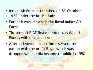 • Indian Air Force established on 8th October
  1932 under the British Rule.
• Earlier it was known as the Royal Indian Air
  Force.
• The aircraft RIAF first operated was Wapiti
  Planes with one squadron.
• After independence air force served the
  nation with the prefix Royal which was
  dropped when India became republic in 1950
 