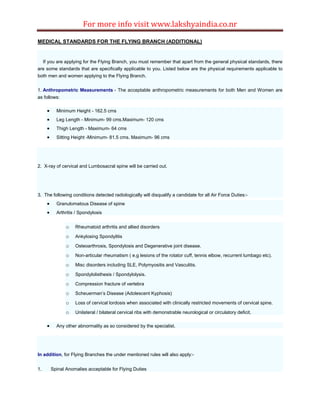 For more info visit www.lakshyaindia.co.nr
MEDICAL STANDARDS FOR THE FLYING BRANCH (ADDITIONAL)
If you are applying for the Flying Branch, you must remember that apart from the general physical standards, there
are some standards that are specifically applicable to you. Listed below are the physical requirements applicable to
both men and women applying to the Flying Branch.
1. Anthropometric Measurements - The acceptable anthropometric measurements for both Men and Women are
as follows:
 Minimum Height - 162.5 cms
 Leg Length - Minimum- 99 cms.Maximum- 120 cms
 Thigh Length - Maximum- 64 cms
 Sitting Height -Minimum- 81.5 cms. Maximum- 96 cms
2. X-ray of cervical and Lumbosacral spine will be carried out.
3. The following conditions detected radiologically will disqualify a candidate for all Air Force Duties:-
 Granulomatous Disease of spine
 Arthritis / Spondylosis
o Rheumatoid arthritis and allied disorders
o Ankylosing Spondylitis
o Osteoarthrosis, Spondylosis and Degenerative joint disease.
o Non-articular rheumatism ( e.g lesions of the rotator cuff, tennis elbow, recurrent lumbago etc).
o Misc disorders including SLE, Polymyositis and Vasculitis.
o Spondylolisthesis / Spondylolysis.
o Compression fracture of vertebra
o Scheuerman’s Disease (Adolescent Kyphosis)
o Loss of cervical lordosis when associated with clinically restricted movements of cervical spine.
o Unilateral / bilateral cervical ribs with demonstrable neurological or circulatory deficit.
 Any other abnormality as so considered by the specialist.
In addition, for Flying Branches the under mentioned rules will also apply:-
1. Spinal Anomalies acceptable for Flying Duties
 